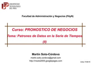 Facultad de Administración y Negocios (FAyN)




  Curso: PRONOSTICO DE NEGOCIOS
Tema: Patrones de Datos en la Serie de Tiempos
                            (II)




               © Martín Soto-Córdova, 2013
                                                        Lima, 11-03-13
                                                                1
 