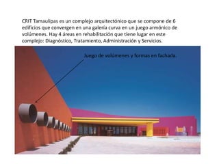CRIT Tamaulipas es un complejo arquitectónico que se compone de 6 
edificios que convergen en una galería curva en un juego armónico de 
volúmenes. Hay 4 áreas en rehabilitación que tiene lugar en este 
complejo: Diagnóstico, Tratamiento, Administración y Servicios. 
Juego de volúmenes y formas en fachada. 
 