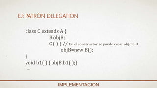 EJ: PATRÓN DELEGATION
IMPLEMENTACION
class C extends A {
B objB;
C ( ) { // En el constructor se puede crear obj. de B
objB=new B();
}
void b1( ) { objB.b1( );}
….
 