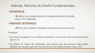 Además, Patrones de Diseño Fundamentales..
• INTERFACE
Definir un comportamiento independiente de donde
vaya a ser utilizado
• MARKER INTERFACE
Sirve para indicar atributos semánticos de una clase.
Ventajas:
• Se puede preguntar si un objeto pertenece a una clase de un determinado
tipo o no.
• Se utiliza en clases de utilidades que tienen que determinar algo sobre
objetos sin asumir que son instancias de una determinada clase o no.
 
