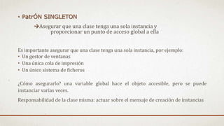 • PatrÓN SINGLETON
Asegurar que una clase tenga una sola instancia y
proporcionar un punto de acceso global a ella
Es importante asegurar que una clase tenga una sola instancia, por ejemplo:
• Un gestor de ventanas
• Una única cola de impresión
• Un único sistema de ficheros
¿Cómo asegurarlo? una variable global hace el objeto accesible, pero se puede
instanciar varias veces.
Responsabilidad de la clase misma: actuar sobre el mensaje de creación de instancias
 