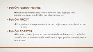 • PatrÓN Factory Method
Define una interfaz para crear un objeto, pero deja que sean
las subclases quienes decidan qué clase instanciar.
• PatrÓN PROXY
Proporcionar un representante de otro objeto para controlar el acceso
a este.
• PatrÓN ADAPTER
Permite trabajar juntas a clases con interfaces diferentes a través de la
creación de un objeto común mediante el que puedan comunicarse e
interactuar.
 