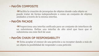 • PatrÓN COMPOSITE
Facilita la creación de jerarquías de objetos donde cada objeto se
puede tratar de forma independiente o como un conjunto de objetos
anidados a través de la misma interfaz.
• PatrÓN FACADE
Proporciona una interfaz unificada para un conjunto de interfaces de
un subsistema. Define una interfaz de alto nivel que hace que el
subsistema sea más fácil de usar.
• PatrÓN CHAIN OP RESPONSABILITY
 Evita acoplar el emisor de una petición a su receptor dando a más de
un objeto la posibilidad de responder a una petición
 