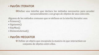 • PatrÓN ITERATOR
Define una interfaz que declara los métodos necesarios para acceder
secuencialmente a un grupo de objetos de una colección.
Algunos de los métodos comunes que se definen en la interfaz Iterador son:
• Primero()
• Siguiente()
• HayMas()
• ElementoActual()
• PatrÓN MEDIATOR
 Define un objeto que encapsula la manera en que interactúan un
conjunto de objetos entre ellos.
 