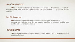 • PatrÓN MEMENTO
 Su finalidad es almacenar el estado de un objeto (o del sistema completo)
en un momento dado de manera que se pueda restaurar en ese punto de manera
sencilla.
PatrÓN Observer
 Define una dependencia del tipo uno-a-muchos entre objetos, de
manera que cuando uno de los objetos cambia su estado, notifica este
cambio a todos los dependientes.
• PatrÓN STATE
Se utiliza cuando el comportamiento de un objeto cambia dependiendo del
estado del mismo.
 