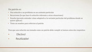Un patrón es:
• Una solución a un problema en un contexto particular
• Recurrente (lo que hace la solución relevante a otras situaciones)
• Enseña (permite entender cómo adaptarlo a la variante particular del problema donde se
quiere aplicar)
• Tiene un nombre para referirse al patrón
Para que una solución sea tomada como un patrón debe cumplir al menos estos dos requisitos:
• Efectivo!
• Reutilizable!
 