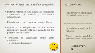 Los PATRONES DE DISEÑO pretenden.. No pretenden..
• Evitar la reiteración en la búsqueda de soluciones
a problemas ya conocidos y solucionados
anteriormente.
• Estandarizar el modo en que se realiza el diseño.
• Ayudar a la comprensión de un sistema
rápidamente cuando está documentado con los
patrones que se usaron.
• Formalizar un vocabulario común entre
diseñadores.
Lenguajes de patrones
• Imponer ciertas alternativas
de diseño frente a otras
----------------------------------------
• No es obligatorio utilizar los
patrones.
• Abusar o forzar el uso de los
patrones puede ser un error.
ANTIPATRÓ
N
 
