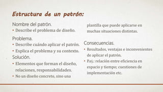 Nombre del patrón.
• Describe el problema de diseño.
Problema.
• Describe cuándo aplicar el patrón.
• Explica el problema y su contexto.
Solución.
• Elementos que forman el diseño,
relaciones, responsabilidades.
• No un diseño concreto, sino una
plantilla que puede aplicarse en
muchas situaciones distintas.
Consecuencias.
• Resultados, ventajas e inconvenientes
de aplicar el patrón.
• P.ej.: relación entre eficiencia en
espacio y tiempo; cuestiones de
implementación etc.
 