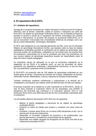 Claroline: www.claroline.org
Moodle: www.moodle.org


2. El repositorio RLO-CETL
2.1. Análisis del repositorio.

Se trata de un proyecto financiado por “Higher Education Funding Council for England-
(HEFCE)” para el estudio, desarrollo, puesta en marcha y evaluación por parte del
RLO-CETL de objetos de aprendizaje multimedia (RLOs), con la finalidad principal de
ponerlos al servicio a través de un repositorio del entorno universitario con carácter
nacional e internacional. La duración del proyecto es quinquenal (2005-2010), en el
que se encuentran involucradas tres universidades británicas de prestigio como son
las de London Metropolitan, Cambridge y Nottingham.

El CETL esta trabajando en una segunda generación de OAs, como son los llamados
Objetos de aprendizaje Generativos (GLOs), que basados sobre la base de objetos
pedagógicos reutilizables permiten la reutilización de los objetos de aprendizaje, esto
hace que puedan ser modificados y adaptados por los tutores para sus propios fines
de enseñanza y aprendizaje con lo que se consiguen que sean muy productivos, ya
que muchos objetos de aprendizaje específicos pueden ser desarrollados sobre la
base del mismo modelo pedagógico.

Un importante campo de aplicación en el que se encuentran trabajando es la
adaptación de los GLOs a la telefonía móvil, ya que los terminales de última
generación son dispositivos multimedia y relativamente económicos, lo que les hace
ser muy extendidos y populares entre los estudiantes.

El RLO-CETL ha producido más de 150 objetos de aprendizaje multimedia en una
amplia gama de temas, incluyendo las Ciencias de la Salud, Habilidades de Estudio,
Intermedio Francés, Matemáticas, Ciencia y Deportes de Estudios Empresariales.

También contribuyen mediante conferencias y publicaciones a la difusión de la
investigación y los estudios que realizan sobre los distintos tipos de OAs que trabajan.

El proceso evaluador de la calidad es un pilar importante en el RLO-CETL, donde no
solo se tiene presente la evaluación interna de las actividades, sino también la
perspectiva del alumnado que contribuye a la evaluación general. Para lo cual
distribuyen RLOs entre unos 2000 alumnos (de las tres universidades implicadas) para
su evaluación.

Los principales objetivos del proyecto CETL-RLO son los siguientes:

   o   Mejorar el diseño pedagógico y estructural de los objetos de aprendizaje
       reutilizable (RLOs).
   o   Construir un marco de trabajo para producir y compartir una masa crítica de
       RLOs.
   o   Compartir y evaluar estos RLOs con al menos 2000 estudiantes al año, con la
       intervención de las tres instituciones.
   o   Desarrollar un innovador programa de incentivos a los profesionales, que
       permita aprovechar y compartir los conocimientos de los expertos.
   o   Desarrollar una notable campaña de divulgación de los RLOs más allá de las
       instituciones asociadas al CETL.



JOSÉ MIGUEL RUIZ DELGADO                                                            -10-
 