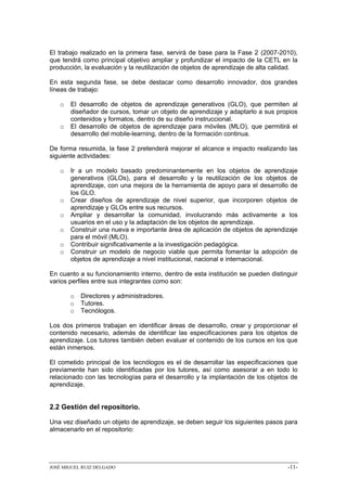 El trabajo realizado en la primera fase, servirá de base para la Fase 2 (2007-2010),
que tendrá como principal objetivo ampliar y profundizar el impacto de la CETL en la
producción, la evaluación y la reutilización de objetos de aprendizaje de alta calidad.

En esta segunda fase, se debe destacar como desarrollo innovador, dos grandes
líneas de trabajo:

   o   El desarrollo de objetos de aprendizaje generativos (GLO), que permiten al
       diseñador de cursos, tomar un objeto de aprendizaje y adaptarlo a sus propios
       contenidos y formatos, dentro de su diseño instruccional.
   o   El desarrollo de objetos de aprendizaje para móviles (MLO), que permitirá el
       desarrollo del mobile-learning, dentro de la formación continua.

De forma resumida, la fase 2 pretenderá mejorar el alcance e impacto realizando las
siguiente actividades:

   o   Ir a un modelo basado predominantemente en los objetos de aprendizaje
       generativos (GLOs), para el desarrollo y la reutilización de los objetos de
       aprendizaje, con una mejora de la herramienta de apoyo para el desarrollo de
       los GLO.
   o   Crear diseños de aprendizaje de nivel superior, que incorporen objetos de
       aprendizaje y GLOs entre sus recursos.
   o   Ampliar y desarrollar la comunidad, involucrando más activamente a los
       usuarios en el uso y la adaptación de los objetos de aprendizaje.
   o   Construir una nueva e importante área de aplicación de objetos de aprendizaje
       para el móvil (MLO).
   o   Contribuir significativamente a la investigación pedagógica.
   o   Construir un modelo de negocio viable que permita fomentar la adopción de
       objetos de aprendizaje a nivel institucional, nacional e internacional.

En cuanto a su funcionamiento interno, dentro de esta institución se pueden distinguir
varios perfiles entre sus integrantes como son:

       o   Directores y administradores.
       o   Tutores.
       o   Tecnólogos.

Los dos primeros trabajan en identificar áreas de desarrollo, crear y proporcionar el
contenido necesario, además de identificar las especificaciones para los objetos de
aprendizaje. Los tutores también deben evaluar el contenido de los cursos en los que
están inmersos.

El cometido principal de los tecnólogos es el de desarrollar las especificaciones que
previamente han sido identificadas por los tutores, así como asesorar a en todo lo
relacionado con las tecnologías para el desarrollo y la implantación de los objetos de
aprendizaje.


2.2 Gestión del repositorio.

Una vez diseñado un objeto de aprendizaje, se deben seguir los siguientes pasos para
almacenarlo en el repositorio:




JOSÉ MIGUEL RUIZ DELGADO                                                           -11-
 