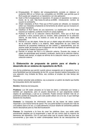 a) Empaquetado. El objetivo del empaquetamiento consiste en elaborar un
      contenido IMS en un fichero zip, compatible con SCORM, que permita que el
      RLO pueda ser cargado en un repositorio o en otra aplicación.
   b) Subir el RLO empaquetado al repositorio. El acceso al repositorio se realiza a
      través de la web http://www.rlo-cetl.ac.uk:8080, introduciendo nombre de
      usuario la contraseña.
   c) Añadir metadatos al RLO. Para que el RLO pueda ser utilizado, es necesario
      editar sus metadatos empleando la herramienta de edición que se incorpora en
      el propio repositorio.
   d) Clasificar el RLO dentro de una taxonomía. La clasificación del RLO debe
      hacerse por materias, pudiendo incluirlo en varias materias.
   e) Publicar el RLO en la colección interna RLO-CETL. Para que el RLO sea
      accesible a otros usuarios para su revisión, debe publicarse en la colección
      interna, de esta forma, se recibirá un aviso de que un nuevo objeto está
      disponible.
   f) Permitir el uso del objeto. Antes de que un objeto salga del entorno protegido
      de la colección interna a la externa, debe asegurarse de que todos los
      derechos de propiedad intelectual se han tratado y, especialmente, que los
      autores están de acuerdo con la liberación de sus objetos de aprendizaje bajo
      la licencia de Creative Commons (CC).
   g) Permitir el acceso del RLO a la colección externa. Durante dos meses, el
      objeto de aprendizaje será revisado y evaluado, dentro de la colección interna.
      Pasado este tiempo, el objeto se elimina de la colección interna y pasará a la
      colección externa.


3. Elaboración de propuesta de patrón para el diseño y
desarrollo de un sistema de repositorio de RLO.
Uno de los problemas que percibí cuando estuve navegando por el repositorio, fue la
poca flexibilidad que las búsquedas de los OA, ya que requiere realizar búsquedas con
una selección muy limitada de filtros, eso conlleva el empleo de más tiempo del
deseado.

Para intentar solventar este problema, voy a proponer un patrón de diseño que facilite
las búsquedas dentro del repositorio.

Nombre: Sistemas de búsqueda.

Problema: Los OA están ubicados en la base de datos y ordenados por temas y
también por asignaturas, pero el usuario desconoce en qué asignaturas existen
objetos de aprendizaje y cuál es su contenido. Puede conocer también más de un
parámetro posible de búsqueda, pero solo puede utilizar uno a la vez, lo que restringe
bastante los resultados.

Contexto: La búsqueda de información dentro de las bases de datos suelen
responder a una misma forma de operar. Por una parte facilitar la consulta don más de
una palabra clave a la vez, y a cada elemento a buscar dotarle de suficientes palabras
claves descriptivas para su más fácil localización

Fuerzas: Es importante a la hora de crear las palabras clave, que estás estén
previamente elegidas por el programador y sean de uso común para la mayoría de
elementos del repositorio. Con lo cual para evitar que el usuario utilice las que crea
convenientes y que estas no estén contempladas dentro de las descripciones del



JOSÉ MIGUEL RUIZ DELGADO                                                          -12-
 