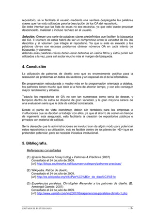 repositorio, se le facilitará al usuario mediante una ventana desplegadle las palabras
claves que han sido utilizadas para la descripción de los OA del repositorio.
Se debe intentar que las lista de estas no sea excesiva, ya que esto puede provocar
desconcierto, malestar e incluso rechazo en el usuario.

Solución: Ofrecer una serie de palabras claves predefinidas que faciliten la búsqueda
del OA. El número de estas habrá de ser un compromiso entre la variedad de los OA
descritos y el volumen que integre el repositorio. Ya que si este es elevado y las
palabras claves son escasas podríamos obtener números OA en cada intento de
búsqueda, y viceversa.
Además esas palabras claves deben estar definidas en varios filtros y estos poder ser
utilizados a la vez, para así acotar mucho más el margen de búsqueda.


4. Conclusión
La utilización de patrones de diseño creo que es enormemente positivo para la
resolución de problemas en todos los sectores y en especial en el de la informática.

En programación estructurada y mucho más en la programación orientada a objetos,
los patrones tienen mucho que decir a la hora de ahorrar tiempo, y con ello conseguir
mayor rendimiento y eficacia.

Todavía los repositorios de OA no son tan numerosos como sería de desear, y
tampoco dentro de estos se dispone de gran variedad, y la gran mayoría carece de
una evaluación seria que le dote de calidad contrastada.

Desde el punto de vista económico deben ser rentables para las empresas e
instituciones que se decidan a trabajar con ellos, ya que el ahorro de costen en tiempo
de ingeniería esta asegurado, esto facilitaría la creación de repositorios públicos o
privados con material de calidad.

Sería deseable que la administraciones se involucraran de algún modo para potenciar
estos repositorios y su utilización, esto es factible dentro de los planes de I+D+i que se
pretenden potenciar, pero se necesita iniciativa institucional.


5. Bibliografía.
   Referencias consultadas

   (1) Ignacio Baumann Fonay’s blog » Patrones & Prácticas (2007)
       Consultado el 24 de julio de 2009.
       [url] http://blogs.southworks.net/ibaumann/category/patrones-practicas/

   (2) Wikipedia. Patrón de diseño.
       Consultado el 24 de julio de 2009.
       [url] http://es.wikipedia.org/wiki/Patr%C3%B3n_de_dise%C3%B1o

   (3) Experiencias paralelas: Christopher Alexander y los patrones de diseño. (D.
       Armengol Garreta: 2007)
       Consultado el 24 de julio de 2009.
       [url] http://www.usolab.com/wl/2007/06/experiencias-paralelas-christo-1.php




JOSÉ MIGUEL RUIZ DELGADO                                                              -13-
 
