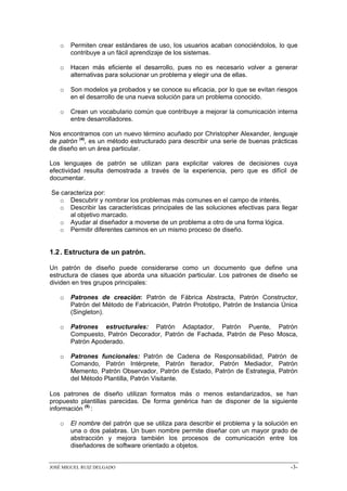 o   Permiten crear estándares de uso, los usuarios acaban conociéndolos, lo que
       contribuye a un fácil aprendizaje de los sistemas.

   o   Hacen más eficiente el desarrollo, pues no es necesario volver a generar
       alternativas para solucionar un problema y elegir una de ellas.

   o   Son modelos ya probados y se conoce su eficacia, por lo que se evitan riesgos
       en el desarrollo de una nueva solución para un problema conocido.

   o   Crean un vocabulario común que contribuye a mejorar la comunicación interna
       entre desarrolladores.

Nos encontramos con un nuevo término acuñado por Christopher Alexander, lenguaje
de patrón (4), es un método estructurado para describir una serie de buenas prácticas
de diseño en un área particular.

Los lenguajes de patrón se utilizan para explicitar valores de decisiones cuya
efectividad resulta demostrada a través de la experiencia, pero que es difícil de
documentar.

Se caracteriza por:
  o Descubrir y nombrar los problemas más comunes en el campo de interés.
  o Describir las características principales de las soluciones efectivas para llegar
      al objetivo marcado.
  o Ayudar al diseñador a moverse de un problema a otro de una forma lógica.
  o Permitir diferentes caminos en un mismo proceso de diseño.


1.2 . Estructura de un patrón.

Un patrón de diseño puede considerarse como un documento que define una
estructura de clases que aborda una situación particular. Los patrones de diseño se
dividen en tres grupos principales:

   o   Patrones de creación: Patrón de Fábrica Abstracta, Patrón Constructor,
       Patrón del Método de Fabricación, Patrón Prototipo, Patrón de Instancia Única
       (Singleton).

   o   Patrones estructurales: Patrón Adaptador, Patrón Puente, Patrón
       Compuesto, Patrón Decorador, Patrón de Fachada, Patrón de Peso Mosca,
       Patrón Apoderado.

   o   Patrones funcionales: Patrón de Cadena de Responsabilidad, Patrón de
       Comando, Patrón Intérprete, Patrón Iterador, Patrón Mediador, Patrón
       Memento, Patrón Observador, Patrón de Estado, Patrón de Estrategia, Patrón
       del Método Plantilla, Patrón Visitante.

Los patrones de diseño utilizan formatos más o menos estandarizados, se han
propuesto plantillas parecidas. De forma genérica han de disponer de la siguiente
información (5) :

   o   El nombre del patrón que se utiliza para describir el problema y la solución en
       una o dos palabras. Un buen nombre permite diseñar con un mayor grado de
       abstracción y mejora también los procesos de comunicación entre los
       diseñadores de software orientado a objetos.


JOSÉ MIGUEL RUIZ DELGADO                                                           -3-
 