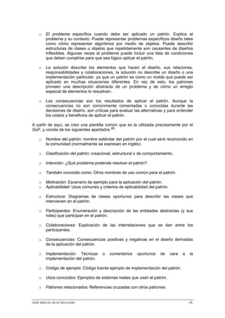 o   El problema especifica cuando debe ser aplicado un patrón. Explica el
       problema y su contexto. Puede representar problemas específicos diseño tales
       como cómo representar algoritmos por medio de objetos. Puede describir
       estructuras de clases u objetos que repetidamente son causantes de diseños
       inflexibles. Algunas veces el problema puede incluir una lista de condiciones
       que deben cumplirse para que sea lógico aplicar el patrón.

   o   La solución describe los elementos que hacen el diseño, sus relaciones,
       responsabilidades y colaboraciones, la solución no describe un diseño o una
       implementación particular, ya que un patrón es como un molde que puede ser
       aplicado en muchas situaciones diferentes. En vez de esto, los patrones
       proveen una descripción abstracta de un problema y de cómo un arreglo
       especial de elementos lo resuelven.

   o   Las consecuencias son los resultados de aplicar el patrón. Aunque la
       consecuencias no son comúnmente comentadas o conocidas durante las
       decisiones de diseño, son críticas para evaluar las alternativas y para entender
       los costos y beneficios de aplicar el patrón.

A partir de aquí, se creo una plantilla común que es la utilizada precisamente por el
GoF, y consta de los siguientes apartados (2):

   o   Nombre del patrón: nombre estándar del patrón por el cual será reconocido en
       la comunidad (normalmente se expresan en inglés).

   o   Clasificación del patrón: creacional, estructural o de comportamiento.

   o   Intención: ¿Qué problema pretende resolver el patrón?

   o   También conocido como: Otros nombres de uso común para el patrón.

   o   Motivación: Escenario de ejemplo para la aplicación del patrón.
   o   Aplicabilidad: Usos comunes y criterios de aplicabilidad del patrón.

   o   Estructura: Diagramas de clases oportunos para describir las clases que
       intervienen en el patrón.

   o   Participantes: Enumeración y descripción de las entidades abstractas (y sus
       roles) que participan en el patrón.

   o   Colaboraciones: Explicación de las interrelaciones que se dan entre los
       participantes.

   o   Consecuencias: Consecuencias positivas y negativas en el diseño derivadas
       de la aplicación del patrón.

   o   Implementación: Técnicas       o   comentarios    oportunos    de      cara   a   la
       implementación del patrón.

   o   Código de ejemplo: Código fuente ejemplo de implementación del patrón.

   o   Usos conocidos: Ejemplos de sistemas reales que usan el patrón.

   o   Patrones relacionados: Referencias cruzadas con otros patrones.


JOSÉ MIGUEL RUIZ DELGADO                                                                 -4-
 