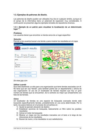 1.3. Ejemplos de patrones de diseño.

Los patrones de diseño pueden ser utilizados hoy día en cualquier ámbito, aunque en
el campo de la informática tiene un potencial de expansión muy considerable. A
continuación se presentan algunos ejemplos tomados de repositorios diversos.

1.3.1. Ejemplo de un patrón para visualizar la localización de un determinado
lugar (7).

Problema
Los usuarios tienen que encontrar un tienda cerca de un lugar específico

Solución
Permitir a los usuarios buscar una tienda y para mostrar los resultados en el mapa




De www.gap.com

Utilizar cuando
Que está diseñando un sitio para una organización que tiene tiendas asociadas con él.
No tiene que ser una "tienda", pero también podría ser un departamento u oficina de
esa organización. El uso de un localizador de tiendas requiere que hay un gran
número de tiendas que se encuentran, de lo contrario es mejor que simplemente una
lista de las tiendas.

Cómo
Un localizador de tiendas es una especie de búsqueda avanzada donde está
buscando específicamente tiendas, probablemente en una zona determinada. Por lo
tanto, los pasos básicos en el proceso de convertirse en:
    1) Ajuste la (parcial) ubicación de destino
    2) Establecer opciones de búsqueda, básicamente un filtro sobre los posibles
        resultados
    3) Activar el motor de búsqueda
    4) Mostrar un mapa con los resultados marcados con el texto a lo largo de las
        direcciones de los resultados
    5) Buscar de nuevo, si los resultados no son satisfactorios




JOSÉ MIGUEL RUIZ DELGADO                                                             -6-
 