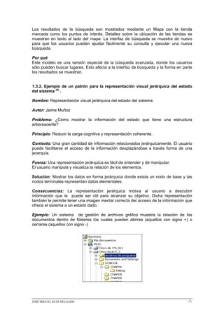 Los resultados de la búsqueda son mostrados mediante un Mapa con la tienda
marcada como los puntos de interés. Detalles sobre la ubicación de las tiendas se
muestran en texto al lado del mapa. La interfaz de búsqueda se muestra de nuevo
para que los usuarios pueden ajustar fácilmente su consulta y ejecutar una nueva
búsqueda.

Por qué
Este modelo es una versión especial de la búsqueda avanzada, donde los usuarios
sólo pueden buscar lugares. Esto afecta a la interfaz de búsqueda y la forma en parte
los resultados se muestran.


1.3.2. Ejemplo de un patrón para la representación visual jerárquica del estado
del sistema (8) .

Nombre: Representación visual jerárquica del estado del sistema.

Autor: Jaime Muñoz

Problema: ¿Cómo mostrar la información del estado que tiene una estructura
arborescente?

Principio: Reducir la carga cognitiva y representación coherente.

Contexto: Una gran cantidad de información relacionados jerárquicamente. El usuario
puede facilitarse el acceso de la información desplazándose a través forma de una
jerarquía.

Fuerza: Una representación jerárquica es fácil de entender y de manipular.
El usuario manipula y visualiza la relación de los elementos.

Solución: Mostrar los datos en forma jerárquica donde exista un nodo de base y las
nodos terminales representan datos elementales.

Consecuencias: La representación jerárquica motiva al usuario a descubrir
información que le puede ser útil para alcanzar su objetivo. Dicha representación
también le permite tener una imagen mental correcta del acceso de la información que
ofrece el sistema a un estado dado.

Ejemplo: Un sistema de gestión de archivos gráfico muestra la relación de los
documentos dentro de fólderes los cuales pueden abrirse (aquellos con signo +) o
cerrarse (aquellos con signo -)




JOSÉ MIGUEL RUIZ DELGADO                                                          -7-
 