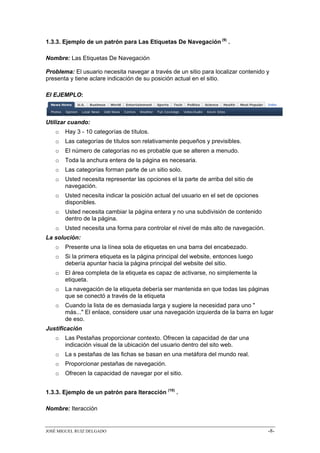 1.3.3. Ejemplo de un patrón para Las Etiquetas De Navegación (9) .

Nombre: Las Etiquetas De Navegación

Problema: El usuario necesita navegar a través de un sitio para localizar contenido y
presenta y tiene aclare indicación de su posición actual en el sitio.

El EJEMPLO:



Utilizar cuando:
   o   Hay 3 - 10 categorías de títulos.
   o   Las categorías de títulos son relativamente pequeños y previsibles.
   o   El número de categorías no es probable que se alteren a menudo.
   o   Toda la anchura entera de la página es necesaria.
   o   Las categorías forman parte de un sitio solo.
   o   Usted necesita representar las opciones el la parte de arriba del sitio de
       navegación.
   o   Usted necesita indicar la posición actual del usuario en el set de opciones
       disponibles.
   o   Usted necesita cambiar la página entera y no una subdivisión de contenido
       dentro de la página.
   o   Usted necesita una forma para controlar el nivel de más alto de navegación.
La solución:
   o   Presente una la línea sola de etiquetas en una barra del encabezado.
   o   Si la primera etiqueta es la página principal del website, entonces luego
       debería apuntar hacia la página principal del website del sitio.
   o   El área completa de la etiqueta es capaz de activarse, no simplemente la
       etiqueta.
   o   La navegación de la etiqueta debería ser mantenida en que todas las páginas
       que se conectó a través de la etiqueta
   o   Cuando la lista de es demasiada larga y sugiere la necesidad para uno "
       más..." El enlace, considere usar una navegación izquierda de la barra en lugar
       de eso.
Justificación
   o   Las Pestañas proporcionar contexto. Ofrecen la capacidad de dar una
       indicación visual de la ubicación del usuario dentro del sito web.
   o   La s pestañas de las fichas se basan en una metáfora del mundo real.
   o   Proporcionar pestañas de navegación.
   o   Ofrecen la capacidad de navegar por el sitio.


1.3.3. Ejemplo de un patrón para Iteracción (10) .

Nombre: Iteracción


JOSÉ MIGUEL RUIZ DELGADO                                                             -8-
 