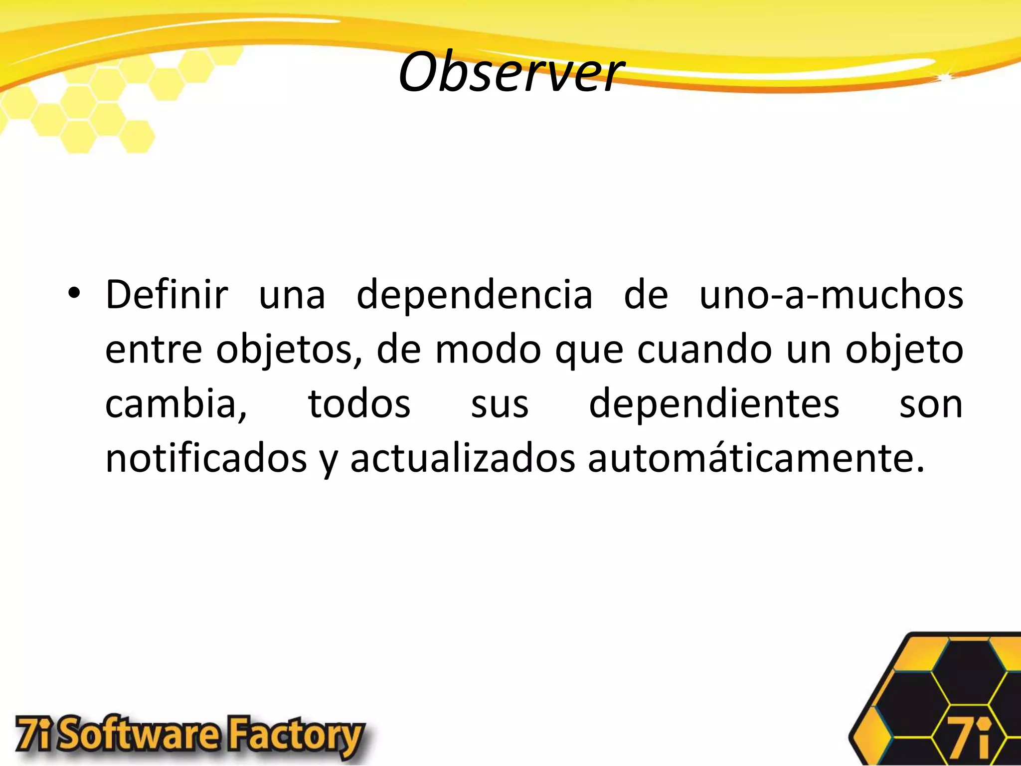 ObserverDefinir una dependencia de uno-a-muchos entre objetos, de modo que cuando un objeto cambia, todos sus dependientes son notificados y actualizados automáticamente.