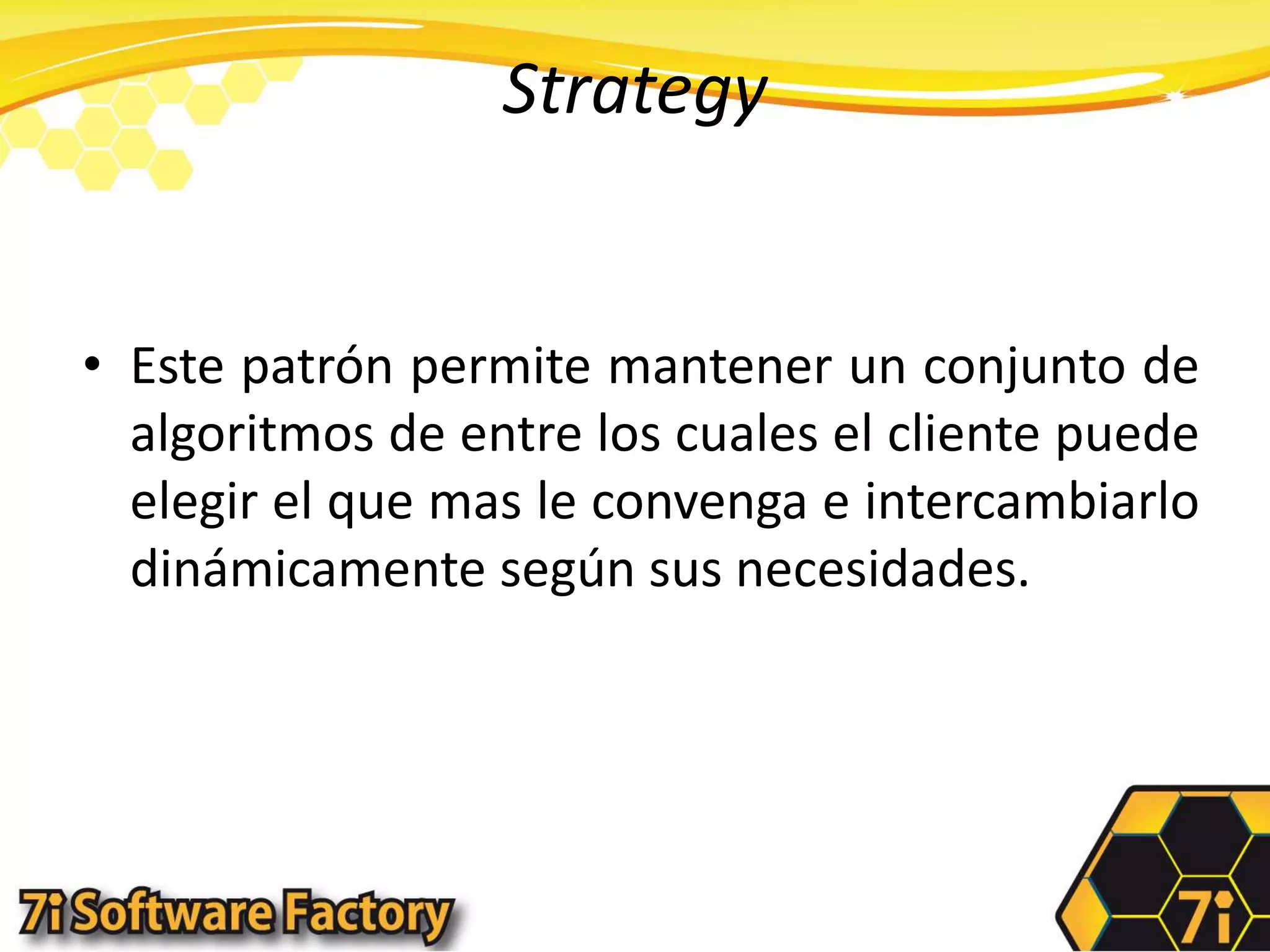 StrategyEste patrón permite mantener un conjunto de algoritmos de entre los cuales el cliente puede elegir el que mas le convenga e intercambiarlo dinámicamente según sus necesidades.