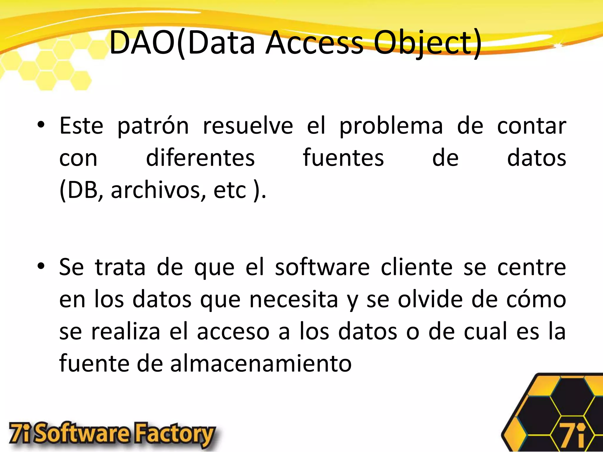 DAO(Data Access Object)Este patrón resuelve el problema de contar con diferentes fuentes de datos (DB, archivos, etc ). Se trata de que el software cliente se centre en los datos que necesita y se olvide de cómo se realiza el acceso a los datos o de cual es la fuente de almacenamiento