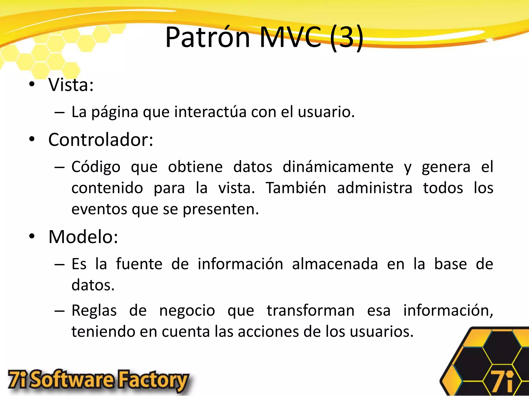 Patrón MVC (3)Vista:La página que interactúa con el usuario.Controlador:Código que obtiene datos dinámicamente y genera el contenido para la vista. También administra todos los eventos que se presenten.Modelo:Es la fuente de información almacenada en la base de datos.Reglas de negocio que transforman esa información, teniendo en cuenta las acciones de los usuarios.