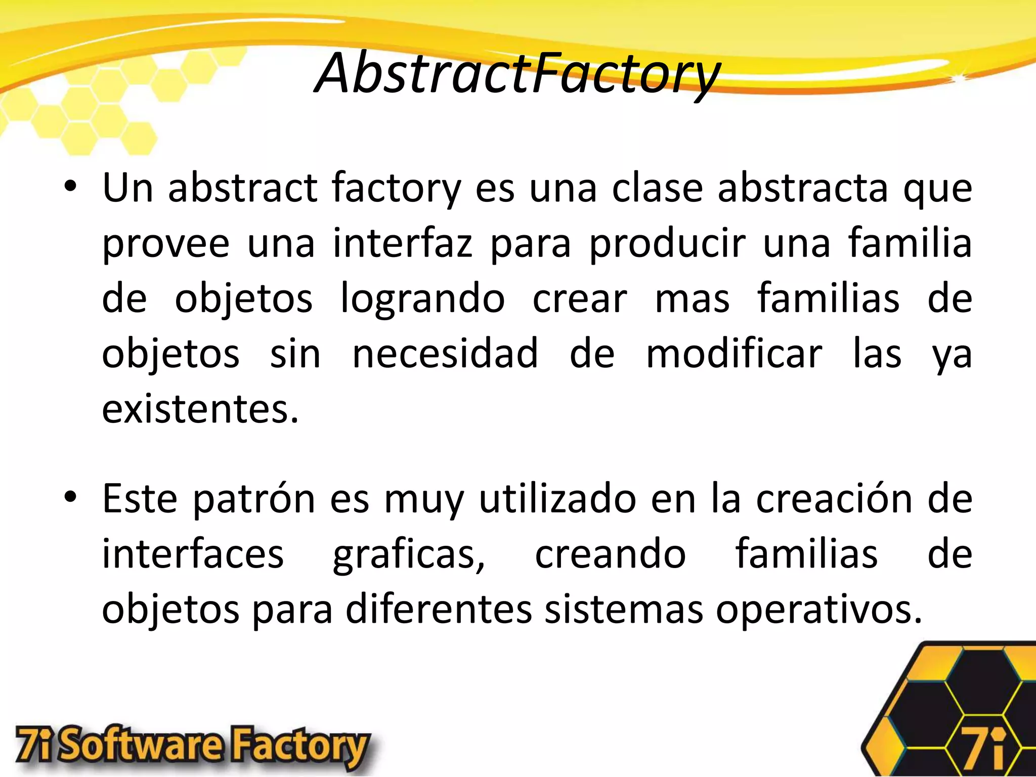 AbstractFactoryUn abstractfactory es una clase abstracta que provee una interfaz para producir una familia de objetos logrando crear mas familias de objetos sin necesidad de modificar las ya existentes.Este patrón es muy utilizado en la creación de interfaces graficas, creando familias de objetos para diferentes sistemas operativos.