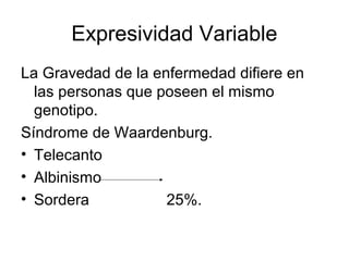 Expresividad Variable
La Gravedad de la enfermedad difiere en
  las personas que poseen el mismo
  genotipo.
Síndrome de Waardenburg.
• Telecanto
• Albinismo
• Sordera           25%.
 