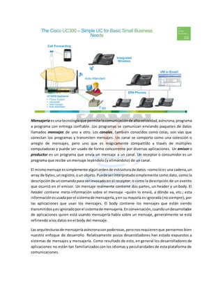 Mensajería esuna tecnologíaque permite lacomunicaciónde altavelocidad,asíncrona,programa
a programa con entrega confiable. Los programas se comunican enviando paquetes de datos
llamados mensajes de uno a otro. Los canales, también conocidos como colas, son vías que
conectan los programas y transmiten mensajes. Un canal se comporta como una colección o
arreglo de mensajes, pero uno que es mágicamente compartido a través de múltiples
computadoras y puede ser usado de forma concurrente por diversas aplicaciones. Un emisor o
productor es un programa que envía un mensaje a un canal. Un receptor o consumidor es un
programa que recibe un mensaje leyéndolo (y elimándolo) de un canal.
El mismomensaje essimplemente algúnordende estructurade datos –comoloes una cadena,un
array de bytes,unregistro,oun objeto.Puedeserinterpretadosimplemente como dato, como la
descripciónde uncomandopara serinvocadoen el receptor, o como la descripción de un evento
que ocurrió en el emisor. Un mensaje realmente contiene dos partes, un header y un body. El
header contiene meta-información sobre el mensaje –quién lo envió, a dónde va, etc.; esta
informaciónesusadaporel sistemade mensajería,yen su mayoría es ignorada (no siempre), por
las aplicaciones que usan los mensajes. El body contiene los mensajes que están siendo
transmitidosyesignoradoporel sistemade mensajería.Enconversación,cuandoundesarrollador
de aplicaciones quien está usando mensajería habla sobre un mensaje, generalmente se está
refiriendo a los datos en el body del mensaje.
Las arquitecturasde mensajeríaasíncronasonpoderosas,peronosrequierenque pensemos bien
nuestro enfoque de desarrollo. Relativamente pocos desarrolladores han estado expuestos a
sistemas de mensajes y mensajería. Como resultado de esto, en general los desarrolladores de
aplicaciones no están tan familiarizados con los idiomas y peculiaridades de esta plataforma de
comunicaciones.
 