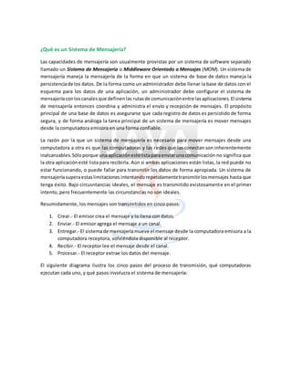 ¿Qué es un Sistema de Mensajería?
Las capacidades de mensajería son usualmente provistas por un sistema de software separado
llamado un Sistema de Mensajería o Middleware Orientado a Mensajes (MOM). Un sistema de
mensajería maneja la mensajería de la forma en que un sistema de base de datos maneja la
persistenciade los datos. De la forma como un administrador debe llenar la base de datos con el
esquema para los datos de una aplicación, un administrador debe configurar el sistema de
mensajeríaconloscanalesque definenlas rutasde comunicaciónentre lasaplicaciones. El sistema
de mensajería entonces coordina y administra el envío y recepción de mensajes. El propósito
principal de una base de datos es asegurarse que cada registro de datos es persistido de forma
segura, y de forma análoga la tarea principal de un sistema de mensajería es mover mensajes
desde la computadora emisora en una forma confiable.
La razón por la que un sistema de mensajería es necesario para mover mensajes desde una
computadora a otra es que las computadoras y las redes que las conectan son inherentemente
inalcanzables. Sóloporque unaaplicaciónestélistaparaenviarunacomunicación no significa que
la otra aplicaciónesté lista para recibirla. Aún si ambas aplicaciones están listas, la red puede no
estar funcionando, o puede fallar para transmitir los datos de forma apropiada. Un sistema de
mensajeríasuperaestaslimitaciones intentandorepetidamentetransmitirlosmensajes hasta que
tenga éxito. Bajo circusntancias ideales, el mensaje es transmitido existosamente en el primer
intento, pero frecuentemente las circunstancias no son ideales.
Resumidamente, los mensajes son transmitidos en cinco pasos:
1. Crear.- El emisor crea el mensaje y lo llena con datos.
2. Enviar.- El emisor agrega el mensaje a un canal.
3. Entregar.- El sistemade mensajeríamueve el mensaje desde la computadora emisora a la
computadora receptora, volviéndola disponible al receptor.
4. Recibir.- El receptor lee el mensaje desde el canal.
5. Procesar.- El receptor extrae los datos del mensaje.
El siguiente diagrama ilustra los cinco pasos del proceso de transmisión, qué computadoras
ejecutan cada uno, y qué pasos involucra el sistema de mensajería:
 