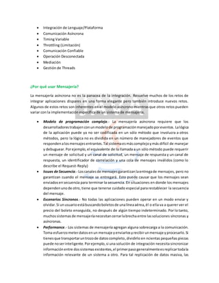  Integración de Lenguaje/Plataforma
 Comunicación Asíncrona
 Timing Variable
 Throttling (Limitación)
 Comunicación Confiable
 Operación Desconectada
 Mediación
 Gestión de Threads
¿Por qué usar Mensajería?
La mensajería asíncrona no es la panacea de la integración. Resuelve muchos de los retos de
integrar aplicaciones dispares en una forma elegante pero también introduce nuevos retos.
Algunos de estos retos son inherentes en el modelo asíncrono mientras que otros retos pueden
variar con la implementación específica de un sistema de mensajería.
 Modelo de programación compleja.- La mensajería asíncrona requiere que los
desarrolladorestrabajenconunmodelode programaciónmanejadoporeventos. Lalógica
de la aplicación puede ya no ser codificada en un sólo método que involucra a otros
métodos, pero la lógica no es dividida en un número de manejadores de eventos que
respondenalosmensajesentrantes.Tal sistemaesmáscomplejoymás difícil de manejar
y debuguear. Porejemplo,el equivalente de la llamada a un sólo método puede requerir
un mensaje de solicitud y un canal de solicitud, un mensaje de respuesta y un canal de
respuesta, un identificador de correlación y una cola de mensajes inválidos (como lo
describe el Request-Reply)
 Issues de Secuencia.- Loscanalesde mensajesgarantizanlaentregade mensajes, pero no
garantizan cuando el mensaje se entregará. Esto puede causar que los mensajes sean
enviadosensecuencia para terminar la secuencia. En situaciones en donde los mensajes
dependenunode otro, tiene que tenerse cuidado especial para restablecer la secuencia
del mensaje.
 Escenarios Síncronos.- No todas las aplicaciones pueden operar en un modo enviar y
olvidar.Si unusuarioestábuscandoboletosde unalíneaaérea,él o ella va a querer ver el
precio del boleto enseguida, no después de algún tiempo indeterminado. Por lo tanto,
muchossistemasde mensajeríanecesitancerrarlabrechaentre lassoluciones síncronas y
asíncronas.
 Performance.- Los sistemas de mensajería agregan alguna sobrecarga a la comunicación.
Toma esfuerzometerdatosenun mensaje yenviarlosyrecibirunmensaje yprocesarlo.Si
tienesque transportaruntrozode datoscompleto,dividirlo en ncientas pequeñas piezas
puede noserinteligente. Porejemplo,si una solución de integración necesita sincronizar
informaciónentre dossistemasexistentes,el primerpasogeneralmenteesreplicartodala
información relevante de un sistema a otro. Para tal replicación de datos masiva, las
 