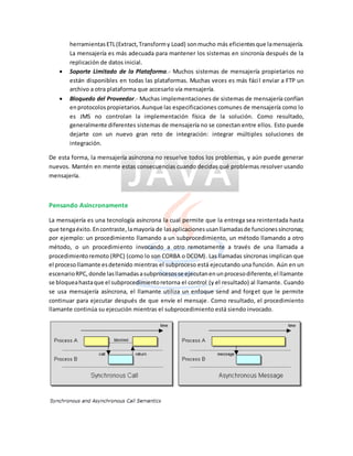 herramientasETL(Extract,Transformy Load) sonmucho más eficientesque lamensajería.
La mensajería es más adecuada para mantener los sistemas en sincronía después de la
replicación de datos inicial.
 Soporte Limitado de la Plataforma.- Muchos sistemas de mensajería propietarios no
están disponibles en todas las plataformas. Muchas veces es más fácil enviar a FTP un
archivo a otra plataforma que accesarlo vía mensajería.
 Bloquedo del Proveedor.- Muchas implementaciones de sistemas de mensajería confían
enprotocolospropietarios.Aunque las especificaciones comunes de mensajería como lo
es JMS no controlan la implementación física de la solución. Como resultado,
generalmente diferentes sistemas de mensajería no se conectan entre ellos. Esto puede
dejarte con un nuevo gran reto de integración: integrar múltiples soluciones de
integración.
De esta forma, la mensajería asíncrona no resuelve todos los problemas, y aún puede generar
nuevos. Mantén en mente estas consecuencias cuando decidas qué problemas resolver usando
mensajería.
Pensando Asíncronamente
La mensajería es una tecnología asíncrona la cual permite que la entrega sea reintentada hasta
que tengaéxito. Encontraste,lamayoría de lasaplicacionesusanllamadasde funcionessíncronas;
por ejemplo: un procedimiento llamando a un subprocedimiento, un método llamando a otro
método, o un procedimiento invocando a otro remotamente a través de una llamada a
procedimientoremoto (RPC) (como lo son CORBA o DCOM). Las llamadas síncronas implican que
el procesollamante esdetenido mientras el subproceso está ejecutando una función. Aún en un
escenarioRPC,donde lasllamadasasubprocesosse ejecutanenunprocesodiferente,el llamante
se bloqueahastaque el subprocedimientoretorna el control (y el resultado) al llamante. Cuando
se usa mensajería asíncrona, el llamante utiliza un enfoque send and forget que le permite
continuar para ejecutar después de que envíe el mensaje. Como resultado, el procedimiento
llamante continúa su ejecución mientras el subprocedimiento está siendo invocado.
 