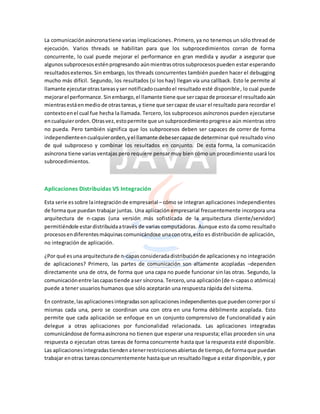 La comunicaciónasíncronatiene varias implicaciones. Primero, ya no tenemos un sólo thread de
ejecución. Varios threads se habilitan para que los subprocedimientos corran de forma
concurrente, lo cual puede mejorar el performance en gran medida y ayudar a asegurar que
algunossubprocesosesténprogresando aúnmientrasotrossubprocesospueden estar esperando
resultadosexternos. Sin embargo, los threads concurrentes también pueden hacer el debugging
mucho más difícil. Segundo, los resultados (si los hay) llegan vía una callback. Esto le permite al
llamante ejecutarotrastareasyser notificadocuandoel resultado esté disponible, lo cual puede
mejorarel performance. Sinembargo,el llamante tiene que sercapazde procesarel resultadoaún
mientrasestáenmedio de otrastareas,y tiene que sercapaz de usar el resultado para recordar el
contextoenel cual fue hecha la llamada. Tercero, los subprocesos asíncronos pueden ejecutarse
encualquierorden.Otrasvez,estopermite que unsubprocedimientoprogrese aún mientras otro
no pueda. Pero también significa que los subprocesos deben ser capaces de correr de forma
independienteencualquierorden,yel llamante debesercapazde determinar qué resultado vino
de qué subproceso y combinar los resultados en conjunto. De esta forma, la comunicación
asíncrona tiene variasventajas pero requiere pensar muy bien cómo un procedimiento usará los
subrocedimientos.
Aplicaciones Distribuidas VS Integración
Esta serie essobre laintegraciónde empresarial – cómo se integran aplicaciones independientes
de forma que puedan trabajar juntas. Una aplicación empresarial frecuentemente incorpora una
arquitectura de n-capas (una versión más sofisticada de la arquitectura cliente/servidor)
permitiéndole estardistribuidaatravés de varias computadoras. Aunque esto da como resultado
procesosendiferentesmáquinascomunicándose unaconotra,esto es distribución de aplicación,
no integración de aplicación.
¿Por qué esuna arquitecturade n-capasconsideradadistribuciónde aplicacionesy no integración
de aplicaciones? Primero, las partes de comunicación son altamente acopladas –dependen
directamente una de otra, de forma que una capa no puede funcionar sin las otras. Segundo, la
comunicaciónentre lascapastiende aser síncrona. Tercero,una aplicación(de n-capaso atómica)
puede a tener usuarios humanos que sólo aceptarán una respuesta rápida del sistema.
En contraste,lasaplicacionesintegradassonaplicacionesindependientesque puedencorrerpor sí
mismas cada una, pero se coordinan una con otra en una forma débilmente acoplada. Esto
permite que cada aplicación se enfoque en un conjunto comprensivo de funcionalidad y aún
delegue a otras aplicaciones por funcionalidad relacionada. Las aplicaciones integradas
comunicándose de formaasíncrona no tienen que esperar una respuesta; ellas proceden sin una
respuesta o ejecutan otras tareas de forma concurrente hasta que la respuesta esté disponible.
Las aplicacionesintegradastiendenatenerrestriccionesabiertasde tiempo,de formaque puedan
trabajar enotras tareasconcurrentemente hastaque un resultadollegue a estar disponible, y por
 
