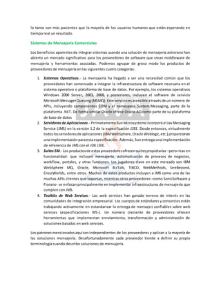 lo tanto son más pacientes que la mayoría de los usuarios humanos que están esperando en
tiempo real un resultado.
Sistemas de Mensajería Comerciales
Los beneficios aparentes de integrar sistemas usando una solución de mensajería asíncrona han
abierto un mercado significativo para los proveedores de software que crean middleware de
mensajería y herramientas asociadas. Podemos agrupar de groso modo los productos de
proveedores de mensajería en las siguientes cuatro categorías:
1. Sistemas Operativos.- La mensajería ha llegado a ser una necesidad común que los
proveedores han comenzado a integrar la infraestructura de software necesaria en el
sistema operativo o plataforma de base de datos. Por ejemplo, los sistemas operativos
Windows 2000 Server, 2003, 2008, y posteriores, incluyen el software de servicio
MicrosoftMessagerQueuing(MSMQ).Este servicioesaccesible atravésde un número de
APIs, incluyendo componentes COM y el namespace System.Messaging, parte de la
plataforma .NET. De forma similar Oracle ofrece Oracle AQ como parte de su plataforma
de base de datos
2. Servidores de Aplicaciones.- Prrimeramente SunMicrosystemsincorporóel JavMessaging
Service (JMS) en la versión 1.2 de la especificación J2EE. Desde entonces, virtualmente
todoslosservidoresde aplicaciones(IBMWebSphere,Oracle Weblogic,etc.) proporcionan
una implementaciónparaestaespecificación. Además, Sun entrega una implementación
de referencia de JMS con el JDK J2EE.
3. Suites EAI.- Los productosde estosproveedoresofrecensuitespropietarias –pero ricas en
funcionalidad- que incluyen mensajería, automatización de procesos de negocios,
workflow, portales, y otras funciones. Los jugadores clave en este mercado son IBM
WebSphere MQ, Oracle, Microsoft BizTalk, TIBCO, WebMethods, SeeBeyond,
CrossWorlds, entre otros. Muchos de estos productos incluyen a JMS como uno de las
muchas APIs clientes que soportan, mientras otros proveedores –como SonicSoftware y
Fiorano- se enfocan principalmente en implementar infraestructuras de mensajería que
cumplen con JMS.
4. Toolkits de Web Services.- Los web services han ganado terreno de interés en las
comunidades de integración empresarial. Los cuerpos de estándares y consorcios están
trabajando activamente en estandarizar la entrega de mensajes confiables sobre web
services (especificaciones WS-). Un número creciente de proveedores ofrecen
herramientas que implementan enrutamiento, transformación y administración de
soluciones basadas en web services.
Los patronesmencionadosaquísonindependientes de los proveedores y aplican a la mayoría de
las soluciones mensajería. Desafortunadamente cada proveedor tiende a definir su propia
terminología cuando describe soluciones de mensajería.
 