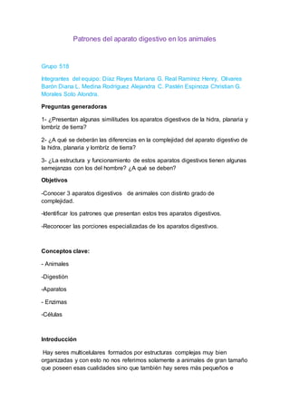 Patrones del aparato digestivo en los animales 
Grupo 518 
Integrantes del equipo: Díaz Reyes Mariana G. Real Ramírez Henry, Olivares 
Barón Diana L. Medina Rodríguez Alejandra C. Pastén Espinoza Christian G. 
Morales Soto Alondra. 
Preguntas generadoras 
1- ¿Presentan algunas similitudes los aparatos digestivos de la hidra, planaria y 
lombríz de tierra? 
2- ¿A qué se deberán las diferencias en la complejidad del aparato digestivo de 
la hidra, planaria y lombríz de tierra? 
3- ¿La estructura y funcionamiento de estos aparatos digestivos tienen algunas 
semejanzas con los del hombre? ¿A qué se deben? 
Objetivos 
-Conocer 3 aparatos digestivos de animales con distinto grado de 
complejidad. 
-Identificar los patrones que presentan estos tres aparatos digestivos. 
-Reconocer las porciones especializadas de los aparatos digestivos. 
Conceptos clave: 
- Animales 
-Digestión 
-Aparatos 
- Enzimas 
-Células 
Introducción 
Hay seres multicelulares formados por estructuras complejas muy bien 
organizadas y con esto no nos referimos solamente a animales de gran tamaño 
que poseen esas cualidades sino que también hay seres más pequeños e 
 