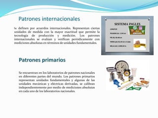 Patrones internacionales
Se definen por acuerdos internacionales. Representan ciertas
unidades de medida con la mayor exactitud que permite la
tecnología de producción y medición. Los patrones
internacionales se evalúan y verifican periódicamente con
mediciones absolutas en términos de unidades fundamentales.
Se encuentran en los laboratorios de patrones nacionales
en diferentes partes del mundo. Los patrones primarios
representan unidades fundamentales y algunas de las
unidades mecánicas y eléctricas derivadas, se calibran
independientemente por medio de mediciones absolutas
en cada uno de los laboratorios nacionales.
 