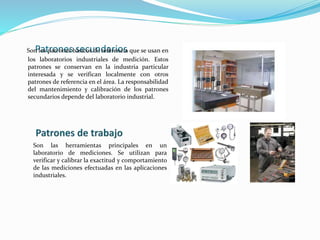 Patrones secundariosSon los patrones básicos de referencia que se usan en
los laboratorios industriales de medición. Estos
patrones se conservan en la industria particular
interesada y se verifican localmente con otros
patrones de referencia en el área. La responsabilidad
del mantenimiento y calibración de los patrones
secundarios depende del laboratorio industrial.
Son las herramientas principales en un
laboratorio de mediciones. Se utilizan para
verificar y calibrar la exactitud y comportamiento
de las mediciones efectuadas en las aplicaciones
industriales.
 