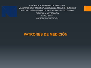 PATRONES DE MEDICIÓN
REPÚBLICA BOLIVARIANA DE VENEZUELA
MINISTERIO DEL PODER POPULAR PARA LA EDUACIÓN SUPERIOR
INSTITUTO UNIVERSITARIO POLITÉCNICO SANTIAGO MARIÑO
ELECTIVA VI METROLOGÍA
LAPSO 2015-1
PATRONES DE MEDICION
 