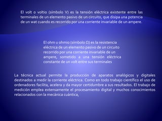 El volt o voltio (símbolo V) es la tensión eléctrica existente entre las 
terminales de un elemento pasivo de un circuito, que disipa una potencia 
de un wat cuando es recorrido por una corriente invariable de un ampere. 
El ohm u ohmio (símbolo Ω) es la resistencia 
eléctrica de un elemento pasivo de un circuito 
recorrido por una corriente invariable de un 
ampere, sometido a una tensión eléctrica 
constante de un volt entre sus terminales 
La técnica actual permite la producción de aparatos analógicos y digitales 
destinados a medir la corriente eléctrica. Como en todo trabajo científico el uso de 
ordenadores facilita, acelera y da mayor certidumbre a sus resultados. El trabajo de 
medición emplea extensamente el procesamiento digital y muchos conocimientos 
relacionados con la mecánica cuántica, 
 