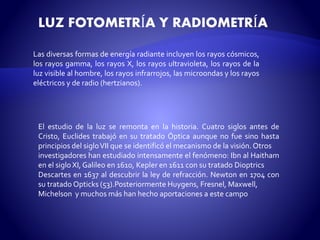 LUZ FOTOMETRÍA Y RADIOMETRÍA 
Las diversas formas de energía radiante incluyen los rayos cósmicos, 
los rayos gamma, los rayos X, los rayos ultravioleta, los rayos de la 
luz visible al hombre, los rayos infrarrojos, las microondas y los rayos 
eléctricos y de radio (hertzianos). 
El estudio de la luz se remonta en la historia. Cuatro siglos antes de 
Cristo, Euclides trabajó en su tratado Óptica aunque no fue sino hasta 
principios del sigloVII que se identificó el mecanismo de la visión.Otros 
investigadores han estudiado intensamente el fenómeno: Ibn al Haitham 
en el siglo XI, Galileo en 1610, Kepler en 1611 con su tratado Dioptrics 
Descartes en 1637 al descubrir la ley de refracción. Newton en 1704 con 
su tratadoOpticks (53).Posteriormente Huygens, Fresnel, Maxwell, 
Michelson y muchos más han hecho aportaciones a este campo 
 