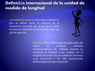 Definición internacional de la unidad de 
medida de longitud 
La Unidad de longitud: es elmetro símbolom 
que se define como la longitud de la 
trayectoria recorrida por la luz en el vacío 
durante un intervalo de tiempo de 1/299 792 
458 de segundo 
. 
Patrones: Para medir longitudes del orden del 
metro se emplean métodos 
interferométricos. El método consiste en 
comparar la longitud a ser medida con la 
longitud de onda λ de una radiación luminosa 
cuya frecuencia f ha sido previamente 
determinada con gran exactitud. 
. 
 