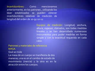 Incertidumbres: Como mencionamos 
anteriormente, en los patrones , utilizando los 
láser estabilizados se pueden obtener 
incertidumbres relativas de medición de 
longitud del orden de 10-9y 10-12 
. 
Equipos de medición: Longitud, anchura, 
altura, espesor, diámetro, son todas medidas 
lineales y se han desarrollado numerosos 
instrumentos para poder medirlas en forma 
simple y con la exactitud requerida en cada 
caso. 
Patrones y materiales de referencia 
MASA 
Qué semide 
La masa de un cuerpo se manifiesta de dos 
maneras; una es en el cambio de estado de 
movimiento (inercia) y la otra es en la 
atracción entre los cuerpos. 
 
