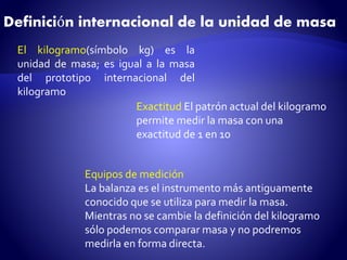 Definición internacional de la unidad de masa 
El kilogramo(símbolo kg) es la 
unidad de masa; es igual a la masa 
del prototipo internacional del 
kilogramo 
Exactitud El patrón actual del kilogramo 
permite medir la masa con una 
exactitud de 1 en 10 
Equipos de medición 
La balanza es el instrumento más antiguamente 
conocido que se utiliza para medir la masa. 
Mientras no se cambie la definición del kilogramo 
sólo podemos comparar masa y no podremos 
medirla en forma directa. 
 