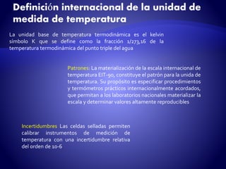 Definición internacional de la unidad de 
medida de temperatura 
La unidad base de temperatura termodinámica es el kelvin 
símbolo K que se define como la fracción 1/273,16 de la 
temperatura termodinámica del punto triple del agua 
Patrones: Lamaterialización de la escala internacional de 
temperatura EIT-90, constituye el patrón para la unida de 
temperatura. Su propósito es especificar procedimientos 
y termómetros prácticos internacionalmente acordados, 
que permitan a los laboratorios nacionales materializar la 
escala y determinar valores altamente reproducibles 
Incertidumbres Las celdas selladas permiten 
calibrar instrumentos de medición de 
temperatura con una incertidumbre relativa 
del orden de 10-6 
 