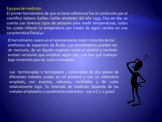 Equipos de medición 
El primer termómetro de que se tiene referencia fue el construido por el 
científico italiano Galileo Galilei alrededor del año 1593. Hoy en día, se 
cuenta con diversos tipos de sensores para medir temperaturas, todos 
los cuales infieren la temperatura por medio de algún cambio en una 
característica física(42 
El termómetro casero es el representantemejor conocido de los 
artefactos de expansión de fluido. Los termómetros pueden ser 
de mercurio, de un líquido orgánico como el alcohol y también 
existen versiones que emplean algún gas. Los hay que trabajan 
bajo inmersión parcial, total o completa. 
Las termocuplas o termopares , construidos de dos piezas de 
diferentes metales unidas en un extremo y con un voltímetro 
acoplado, son exactos, robustos, confiables y de costo 
relativamente bajo. Su intervalo de medición depende de los 
metales empleados y usualmente está entre – 270 o C y 2 300oC 
 