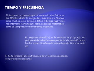 TIEMPO Y FRECUENCIA 
El tiempo es un concepto que ha interesado a los físicos y a 
los filósofos desde la antigüedad. Aristóteles y Newton, 
entre muchos otros, buscaron definir el tiempo (44) y más 
recientemente Hawking (17) habla, en sentido matemático, 
tanto de tiempo real como de tiempo imaginario 
El segundo (símbolo s) es la duración de 9 192 631 770 
períodos de la radiación correspondiente a la transición entre 
los dos niveles hiperfinos del estado base del átomo de cesio 
133 
El hertz (símbolo Hz) es la frecuencia de un fenómeno periódico, 
con período de un segundo 
. 
 