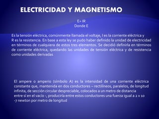 ELECTRICIDAD Y MAGNETISMO 
E= IR 
Donde E 
Es la tensión eléctrica, comúnmente llamada el voltaje, I es la corriente eléctrica y 
R es la resistencia. En base a esta ley se pudo haber definido la unidad de electricidad 
en términos de cualquiera de estos tres elementos. Se decidió definirla en términos 
de corriente eléctrica, quedando las unidades de tensión eléctrica y de resistencia 
como unidades derivadas 
El ampere o amperio (símbolo A) es la intensidad de una corriente eléctrica 
constante que, mantenida en dos conductores – rectilíneos, paralelos, de longitud 
infinita, de sección circular despreciable, colocados a unmetro de distancia 
entre sí en el vacío -, produciría entre estos conductores una fuerza igual a 2 x 10 
-7 newton por metro de longitud 
 