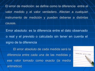El error de medición: se define como la diferencia entre elEl error de medición: se define como la diferencia entre el
valor medido y el valor verdadero. Afectan a cualquiervalor medido y el valor verdadero. Afectan a cualquier
instrumento de medición y pueden deberse a distintasinstrumento de medición y pueden deberse a distintas
causas.causas.
Error absoluto: es la diferencia entre el dato observado
o real y el previsto o calculado sin tener en cuenta el
signo de la diferencia
El error absoluto de cada medida será laEl error absoluto de cada medida será la
diferencia entre cada una de las medidas ydiferencia entre cada una de las medidas y
ese valor tomado como exacto (la mediaese valor tomado como exacto (la media
aritmética)aritmética)
 