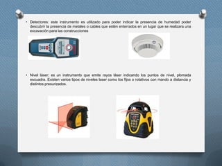 • Detectores: este instrumento es utilizado para poder indicar la presencia de humedad poder
descubrir la presencia de metales o cables que estén enterrados en un lugar que se realizara una
excavación para las construcciones
• Nivel láser: es un instrumento que emite rayos láser indicando los puntos de nivel, plomada
escuadra. Existen varios tipos de niveles laser como los fijos o rotativos con mando a distancia y
distintos presurizados.
 