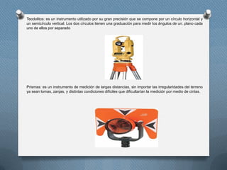 Teodolitos: es un instrumento utilizado por su gran precisión que se compone por un círculo horizontal y
un semicírculo vertical. Los dos círculos tienen una graduación para medir los ángulos de un. plano cada
uno de ellos por separado
Prismas: es un instrumento de medición de largas distancias, sin importar las irregularidades del terreno
ya sean lomas, zanjas, y distintas condiciones difíciles que dificultarían la medición por medio de cintas.
 