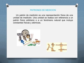 PATRONES DE MEDICION
Un patrón de medición es una representación física de una
unidad de medición. Una unidad se realiza con referencia a un
patrón físico arbitrario o a un fenómeno natural que incluye
constantes físicas y atómicas.
 